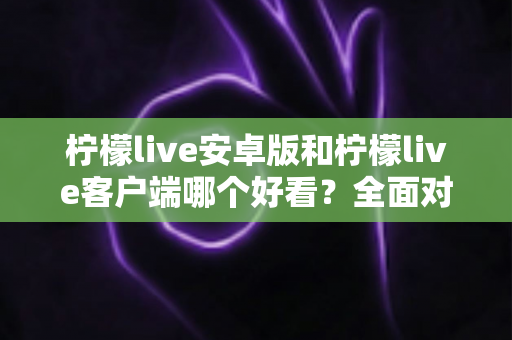 柠檬live安卓版和柠檬live客户端哪个好看？全面对比评测帮你选出高颜值直播神器