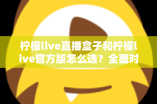 柠檬live直播盒子和柠檬live官方版怎么选?全面对比分析与实用选购指南 柠檬live直播盒子和柠檬live官方版怎么选?全面对比分析与实用选购指南