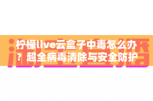 柠檬live云盒子中毒怎么办？超全病毒清除与安全防护指南，助你快速恢复流畅体验