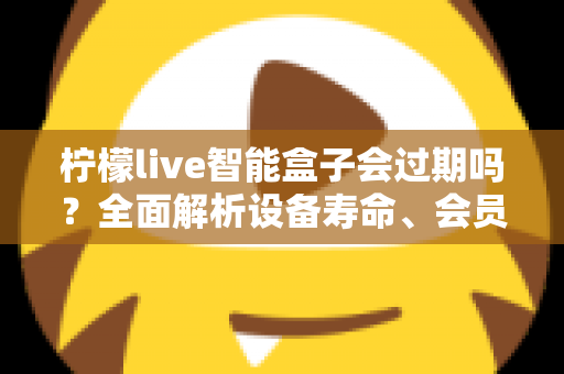柠檬live智能盒子会过期吗？全面解析设备寿命、会员期限与续期使用指南