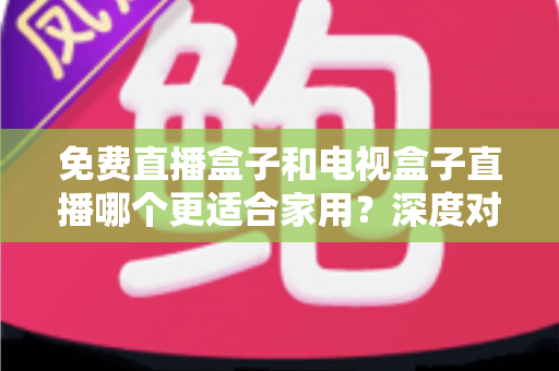 免费直播盒子和电视盒子直播哪个更适合家用?深度对比与选购全攻略 免费直播盒子和电视盒子直播哪个更适合家用?深度对比与选购全攻略