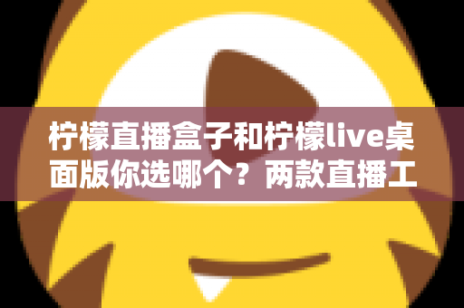 柠檬直播盒子和柠檬live桌面版你选哪个?两款直播工具全方位深度对比评测指南 柠檬直播盒子和柠檬live桌面版你选哪个?两款直播工具全方位深度对比评测指南