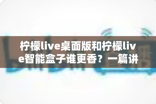 柠檬live桌面版和柠檬live智能盒子谁更香？一篇讲透选购逻辑的深度对比指南