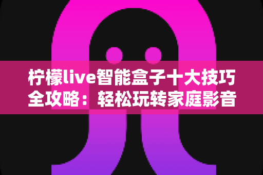 柠檬live智能盒子十大技巧全攻略:轻松玩转家庭影音新体验 柠檬live智能盒子十大技巧全攻略:轻松玩转家庭影音新体验