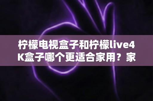 柠檬电视盒子和柠檬live4K盒子哪个更适合家用？家庭选购深度对比与实用指南