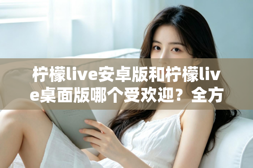 柠檬live安卓版和柠檬live桌面版哪个受欢迎?全方位深度对比解析与使用指南 柠檬live安卓版和柠檬live桌面版哪个受欢迎?全方位深度对比解析与使用指南