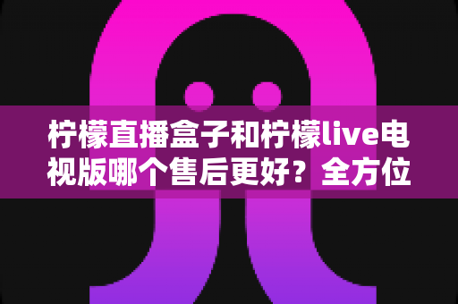 柠檬直播盒子和柠檬live电视版哪个售后更好？全方位深度对比解析，帮你选到售后省心的观影方案