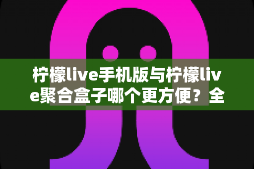 柠檬live手机版与柠檬live聚合盒子哪个更方便?全方位深度对比帮你选出最佳观看方案 柠檬live手机版与柠檬live聚合盒子哪个更方便?全方位深度对比帮你选出最佳观看方案