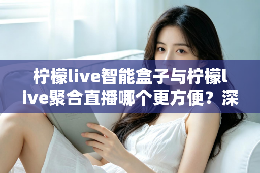 柠檬live智能盒子与柠檬live聚合直播哪个更方便？深度对比解析，帮你找到最适合自己的观影方案