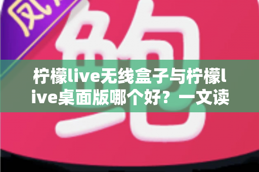 柠檬live无线盒子与柠檬live桌面版哪个好？一文读懂差异，选对观影神器不纠结
