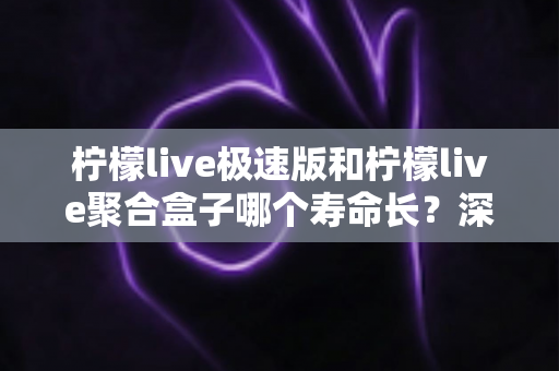 柠檬live极速版和柠檬live聚合盒子哪个寿命长？深度对比分析与延长寿命全指南
