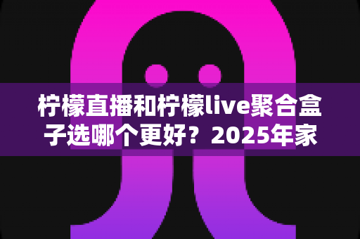 柠檬直播和柠檬live聚合盒子选哪个更好？2025年家庭观影选购指南深度解析