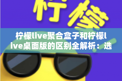 柠檬live聚合盒子和柠檬live桌面版的区别全解析：选对工具让你的直播效率翻倍