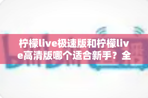 柠檬live极速版和柠檬live高清版哪个适合新手?全面对比分析与实用选择指南 柠檬live极速版和柠檬live高清版哪个适合新手?全面对比分析与实用选择指南