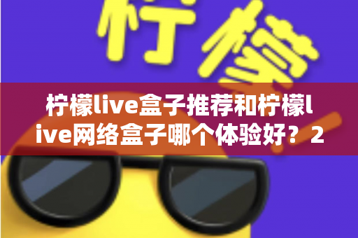 柠檬live盒子推荐和柠檬live网络盒子哪个体验好？2025年最全选购对比指南与深度测评