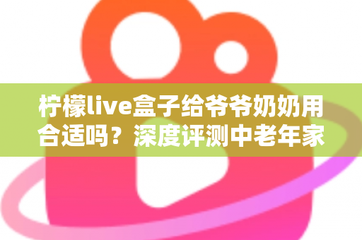柠檬live盒子给爷爷奶奶用合适吗？深度评测中老年家庭视听新选择