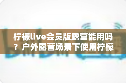 柠檬live会员版露营能用吗？户外露营场景下使用柠檬live会员版的完整解析与实用指南