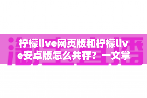 柠檬live网页版和柠檬live安卓版怎么共存?一文掌握双端同时使用的完整攻略 柠檬live网页版和柠檬live安卓版怎么共存?一文掌握双端同时使用的完整攻略