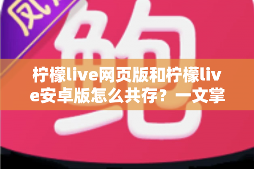 柠檬live网页版和柠檬live安卓版怎么共存？一文掌握双端同时使用的完整攻略