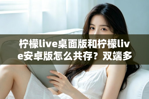 柠檬live桌面版和柠檬live安卓版怎么共存？双端多设备协同使用全攻略