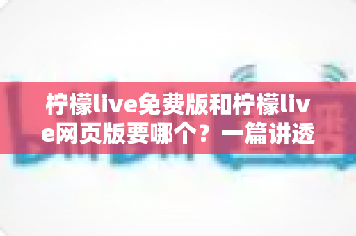 柠檬live免费版和柠檬live网页版要哪个？一篇讲透选择思路的实用指南