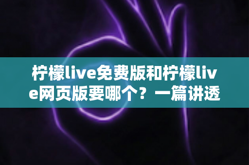 柠檬live免费版和柠檬live网页版要哪个？一篇讲透选择思路的实用指南