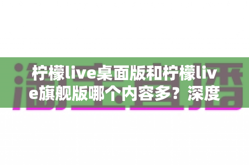 柠檬live桌面版和柠檬live旗舰版哪个内容多？深度对比全解析，帮你选对版本不踩坑
