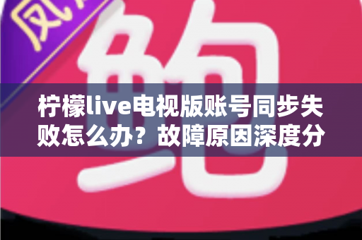 柠檬live电视版账号同步失败怎么办？故障原因深度分析与实用解决技巧全指南