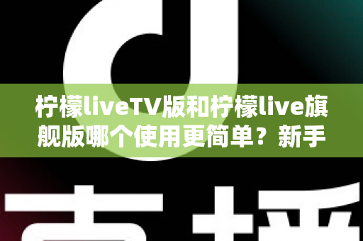 柠檬liveTV版和柠檬live旗舰版哪个使用更简单？新手友好度全面对比指南