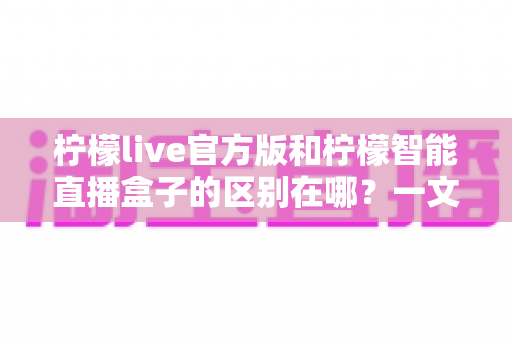 柠檬live官方版和柠檬智能直播盒子的区别在哪？一文读懂两者差异，选对直播工具更省心