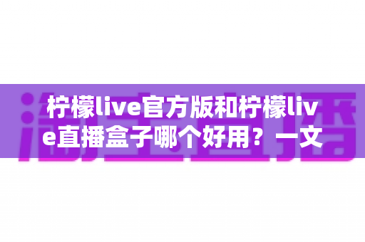 柠檬live官方版和柠檬live直播盒子哪个好用？一文看懂差异，选对不踩坑