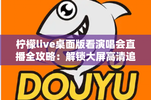 柠檬live桌面版看演唱会直播全攻略:解锁大屏高清追星的沉浸式新体验 柠檬live桌面版看演唱会直播全攻略:解锁大屏高清追星的沉浸式新体验