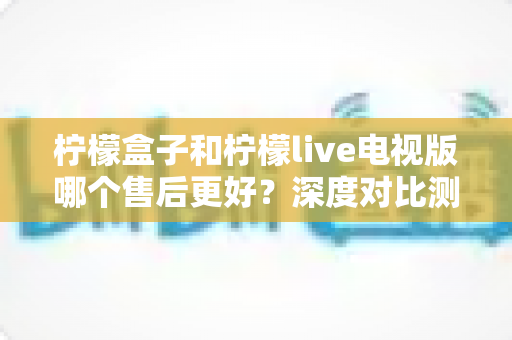 柠檬盒子和柠檬live电视版哪个售后更好？深度对比测评帮你选对不踩坑