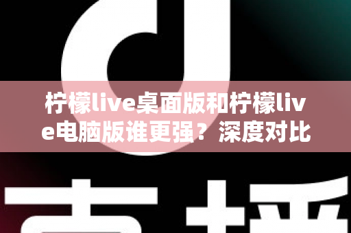 柠檬live桌面版和柠檬live电脑版谁更强？深度对比解析，帮你选对版本让直播体验翻倍