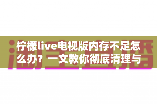 柠檬live电视版内存不足怎么办?一文教你彻底清理与优化,让电视流畅如新 柠檬live电视版内存不足怎么办?一文教你彻底清理与优化,让电视流畅如新
