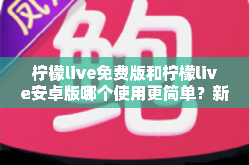 柠檬live免费版和柠檬live安卓版哪个使用更简单？新手必看的完整对比指南与选择建议