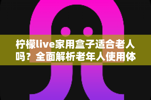 柠檬live家用盒子适合老人吗?全面解析老年人使用体验与选购指南 柠檬live家用盒子适合老人吗?全面解析老年人使用体验与选购指南