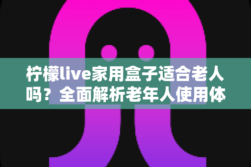 柠檬live家用盒子适合老人吗?全面解析老年人使用体验与选购指南 柠檬live家用盒子适合老人吗?全面解析老年人使用体验与选购指南
