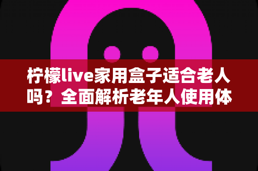 柠檬live家用盒子适合老人吗？全面解析老年人使用体验与选购指南