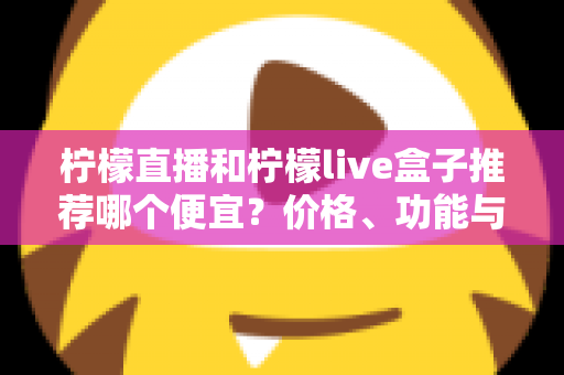 柠檬直播和柠檬live盒子推荐哪个便宜？价格、功能与使用体验全方位对比指南