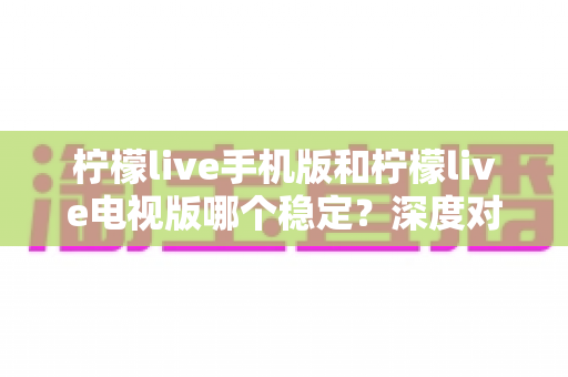 柠檬live手机版和柠檬live电视版哪个稳定？深度对比分析与使用建议
