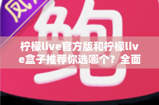 柠檬live官方版和柠檬live盒子推荐你选哪个？全面对比解析助你做出最佳选择