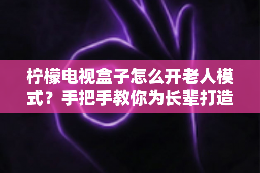 柠檬电视盒子怎么开老人模式？手把手教你为长辈打造简单易用的观影体验