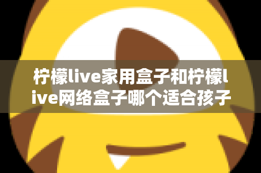 柠檬live家用盒子和柠檬live网络盒子哪个适合孩子？家长必看的深度对比与选购指南