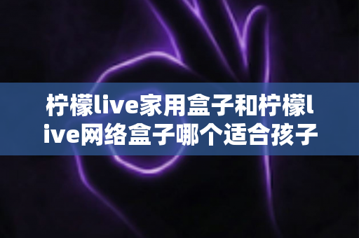 柠檬live家用盒子和柠檬live网络盒子哪个适合孩子？家长必看的深度对比与选购指南