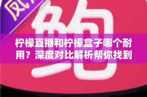 柠檬直播和柠檬盒子哪个耐用？深度对比解析帮你找到答案