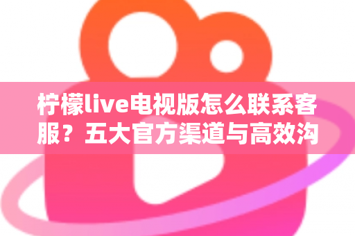 柠檬live电视版怎么联系客服？五大官方渠道与高效沟通全攻略