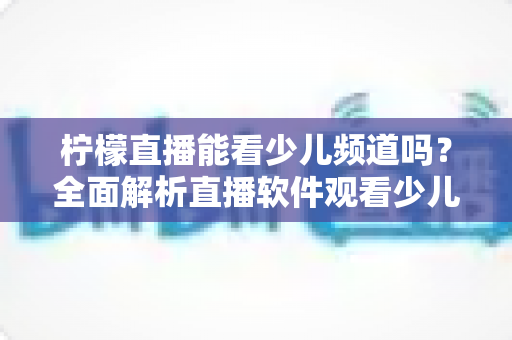 柠檬直播能看少儿频道吗？全面解析直播软件观看少儿节目的可行性、风险与正规替代方案