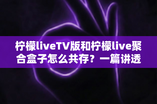 柠檬liveTV版和柠檬live聚合盒子怎么共存？一篇讲透双版本安装、避坑与使用技巧的实用指南