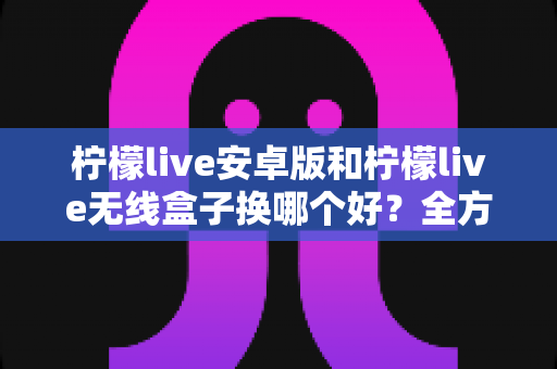 柠檬live安卓版和柠檬live无线盒子换哪个好？全方位对比解析与实用选购指南